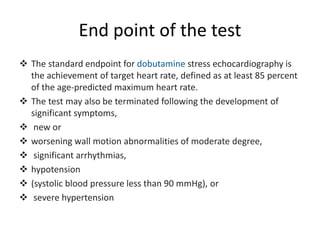 End point of the test
 The standard endpoint for dobutamine stress echocardiography is
the achievement of target heart rate, defined as at least 85 percent
of the age-predicted maximum heart rate.
 The test may also be terminated following the development of
significant symptoms,
 new or
 worsening wall motion abnormalities of moderate degree,
 significant arrhythmias,
 hypotension
 (systolic blood pressure less than 90 mmHg), or
 severe hypertension
 