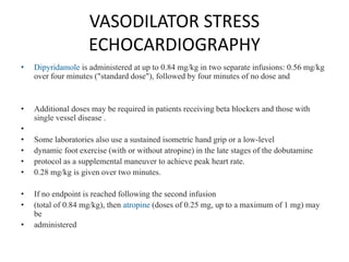 VASODILATOR STRESS
ECHOCARDIOGRAPHY
• Dipyridamole is administered at up to 0.84 mg/kg in two separate infusions: 0.56 mg/kg
over four minutes ("standard dose"), followed by four minutes of no dose and
• Additional doses may be required in patients receiving beta blockers and those with
single vessel disease .
•
• Some laboratories also use a sustained isometric hand grip or a low-level
• dynamic foot exercise (with or without atropine) in the late stages of the dobutamine
• protocol as a supplemental maneuver to achieve peak heart rate.
• 0.28 mg/kg is given over two minutes.
• If no endpoint is reached following the second infusion
• (total of 0.84 mg/kg), then atropine (doses of 0.25 mg, up to a maximum of 1 mg) may
be
• administered
 