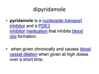 dipyridamole
• pyridamole is a nucleoside transport
inhibitor and a PDE3
inhibitor medication that inhibits blood
clot formation
• when given chronically and causes blood
vessel dilation when given at high doses
over a short time.
 