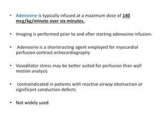 • Adenosine is typically infused at a maximum dose of 140
mcg/kg/minute over six minutes.
• Imaging is performed prior to and after starting adenosine infusion.
• Adenosine is a shorteracting agent employed for myocardial
perfusion contrast echocardiography
• Vasodilator stress may be better suited for perfusion than wall
motion analysis
• contraindicated in patients with reactive airway obstruction or
significant conduction defects
• Not widely used
 