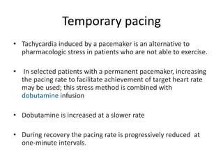 Temporary pacing
• Tachycardia induced by a pacemaker is an alternative to
pharmacologic stress in patients who are not able to exercise.
• In selected patients with a permanent pacemaker, increasing
the pacing rate to facilitate achievement of target heart rate
may be used; this stress method is combined with
dobutamine infusion
• Dobutamine is increased at a slower rate
• During recovery the pacing rate is progressively reduced at
one-minute intervals.
 