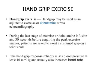 HAND GRIP EXERCISE
• Handgrip exercise — Handgrip may be used as an
adjunct to exercise or dobutamine stress
echocardiography
• During the last stage of exercise or dobutamine infusion
and 30 seconds before acquiring the peak exercise
images, patients are asked to exert a sustained grip on a
tennis ball.
• The hand grip response reliably raises blood pressure at
least 10 mmHg and usually also increases heart rate
 