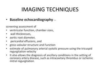 IMAGING TECHNIQUES
• Baseline echocardiography —
screening assessment of
• ventricular function, chamber sizes,
• wall thicknesses,
• aortic root diameter,
• pericardial effusions, and
• gross valvular structure and Function
• estimate of pulmonary arterial systolic pressure using the tricuspid
regurgitation velocity
• It also allows the diagnosis of ancillary conditions in the setting of
coronary artery disease, such as intracavitary thrombus or ischemic
mitral regurgitation.
 