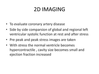 2D IMAGING
• To evaluate coronary artery disease
• Side by side comparsion of global and regional left
ventricular systolic function at rest and after stress
• Pre peak and peak stress images are taken
• With stress the normal ventricle becomes
hypercontractile , cavity size becomes small and
ejection fraction increased
 