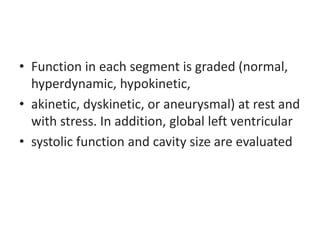 • Function in each segment is graded (normal,
hyperdynamic, hypokinetic,
• akinetic, dyskinetic, or aneurysmal) at rest and
with stress. In addition, global left ventricular
• systolic function and cavity size are evaluated
 