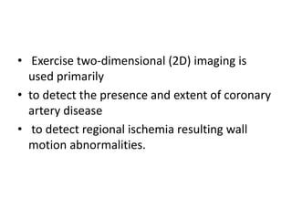 • Exercise two-dimensional (2D) imaging is
used primarily
• to detect the presence and extent of coronary
artery disease
• to detect regional ischemia resulting wall
motion abnormalities.
 