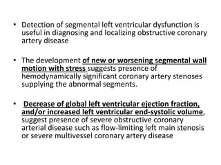 • Detection of segmental left ventricular dysfunction is
useful in diagnosing and localizing obstructive coronary
artery disease
• The development of new or worsening segmental wall
motion with stress suggests presence of
hemodynamically significant coronary artery stenoses
supplying the abnormal segments.
• Decrease of global left ventricular ejection fraction,
and/or increased left ventricular end-systolic volume,
suggest presence of severe obstructive coronary
arterial disease such as flow-limiting left main stenosis
or severe multivessel coronary artery disease
 
