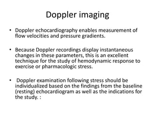 Doppler imaging
• Doppler echocardiography enables measurement of
flow velocities and pressure gradients.
• Because Doppler recordings display instantaneous
changes in these parameters, this is an excellent
technique for the study of hemodynamic response to
exercise or pharmacologic stress.
• Doppler examination following stress should be
individualized based on the findings from the baseline
(resting) echocardiogram as well as the indications for
the study. :
 