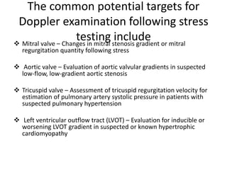 The common potential targets for
Doppler examination following stress
testing include
 Mitral valve – Changes in mitral stenosis gradient or mitral
regurgitation quantity following stress
 Aortic valve – Evaluation of aortic valvular gradients in suspected
low-flow, low-gradient aortic stenosis
 Tricuspid valve – Assessment of tricuspid regurgitation velocity for
estimation of pulmonary artery systolic pressure in patients with
suspected pulmonary hypertension
 Left ventricular outflow tract (LVOT) – Evaluation for inducible or
worsening LVOT gradient in suspected or known hypertrophic
cardiomyopathy
 