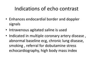 Indications of echo contrast
• Enhances endocardial border and doppler
signals
• Intravenous agitated saline is used
• Indicated in multiple coronary artery disease ,
abnormal baseline ecg, chronic lung disease,
smoking , referral for dobutamine stress
echocardiography, high body mass index
 