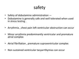 safety
• Safety of dobutamine administration —
• Dobutamine is generally safe and well tolerated when used
in stress testing .
• Arrythmia , chest pain left ventricular obstruction can occur
• Minor arrythmia predominantly ventricular and premature
atrial complex
• Atrial fibrillation , premature supraventricular complex
• Non sustained ventricular tacyarrthymias can occur
 