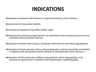 INDICATIONS
●Evaluation of patients with known or suspected coronary artery disease.
●Assessment of myocardial viability
●Evaluation of dyspnea of possible cardiac origin
●Evaluation for pulmonary hypertension, as pulmonary artery systolic pressure can be
estimated atrest and with exercise.
●Evaluation of mitral valve disease, including mitral stenosis and mitral regurgitation
●Evaluation of aortic stenosis. Stress echocardiography may be reasonable and helpful
in patients with low gradient aortic stenosis or asymptomatic aortic stenosis. (
●Evaluation of left ventricular outflow tract gradients, mitral regurgitation, and
pulmonary hypertension in patients with hypertrophic cardiomyopathy.
 