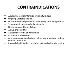 CONTRAINDICATIONS
 Acute myocardial infarction (within two days)
 Ongoing unstable angina
 Uncontrolled arrhythmias with hemodynamic compromise
 Symptomatic severe valvular stenosis
 Decompensated heart failure
 Active endocarditis
 Acute myocarditis or pericarditis
 Acute aortic dissection
 Acute pulmonary embolism, pulmonary infarction, or deep
venous thrombosis
 Physical disability that precludes safe and adequate testing
 