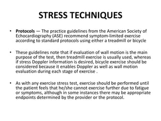 STRESS TECHNIQUES
• Protocols — The practice guidelines from the American Society of
Echocardiography (ASE) recommend symptom-limited exercise
according to standard protocols using either a treadmill or bicycle
• These guidelines note that if evaluation of wall motion is the main
purpose of the test, then treadmill exercise is usually used, whereas
if stress Doppler information is desired, bicycle exercise should be
considered because it enables Doppler as well as wall motion
evaluation during each stage of exercise .
• As with any exercise stress test, exercise should be performed until
the patient feels that he/she cannot exercise further due to fatigue
or symptoms, although in some instances there may be appropriate
endpoints determined by the provider or the protocol.
 