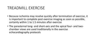 TREADMILL EXERCISE
• Because ischemia may resolve quickly after termination of exercise, it
is important to complete post exercise imaging as soon as possible,
certainly within 1 to 1.5 minutes after exercise
• The parasternal long- and short-axis and the apical four- and two-
chamber views are used traditionally in the exercise
echocardiography protocols
 