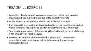 TREADMILL EXERCISE
• Resolution of induced wall motion abnormalities before post exercise
imaging can be completed is a cause of false negative results
• As the heart rate decreases post exercise, wall motion recovers
• If an adequate workload is achieved and post exercise images are acquired
within 1 minute, the likelihood of a false negative finding is minimised
• Exercise duration, extent of disease, workload achieved, or medical therapy
is not predictive of rapid recovery
• However, wall motion abnormalities that persist into late recovery
generally indicate more severe epicardial coronary disease and/or
multivessel disease
 