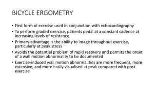 BICYCLE ERGOMETRY
• First form of exercise used in conjunction with echocardiography
• To perform graded exercise, patients pedal at a constant cadence at
increasing levels of resistance
• Primary advantage is the ability to image throughout exercise,
particularly at peak stress
• Avoids the potential problem of rapid recovery and permits the onset
of a wall motion abnormality to be documented
• Exercise-induced wall motion abnormalities are more frequent, more
extensive, and more easily visualised at peak compared with post-
exercise
 