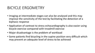 BICYCLE ERGOMETRY
• Imaging at intermediate stages can also be analysed and this may
improve the sensitivity of the test by facilitating the detection of a
biphasic response
• Application of contrast to stress echocardiography is also easier using
bicycle exercise compared with treadmill exercise
• Major disadvantage is the problem of workload
• Some patients find bicycling in the supine position very difficult which
may prevent an adequate level of stress to be achieved
 