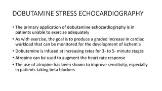 DOBUTAMINE STRESS ECHOCARDIOGRAPHY
• The primary application of dobutamine echocardiography is in
patients unable to exercise adequately
• As with exercise, the goal is to produce a graded increase in cardiac
workload that can be monitored for the development of ischemia
• Dobutamine is infused at increasing rates for 3- to 5- minute stages
• Atropine can be used to augment the heart rate response
• The use of atropine has been shown to improve sensitivity, especially
in patients taking beta blockers
 