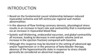 INTRODUCTION
• Based on the fundamental causal relationship between induced
myocardial ischemia and left ventricular regional wall motion
abnormalities
• In the absence of flow limiting coronary stenosis, physiological stress
results in an increase in heart rate and contractility that is maintained
via an increase in myocardial blood flow
• Systolic wall thickening, endocardial excursion, and global contractility
all increase, leading to decrease in end-systolic volume (and an
increase in the ejection fraction) compared with baseline
• Although this response may be blunted in the setting of advanced age
and/or hypertension or in the presence of beta-blocker therapy,
absence of the hypercontractile state in response to stress should
generally be considered an abnormal response
 