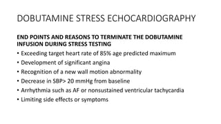 DOBUTAMINE STRESS ECHOCARDIOGRAPHY
END POINTS AND REASONS TO TERMINATE THE DOBUTAMINE
INFUSION DURING STRESS TESTING
• Exceeding target heart rate of 85% age predicted maximum
• Development of significant angina
• Recognition of a new wall motion abnormality
• Decrease in SBP> 20 mmHg from baseline
• Arrhythmia such as AF or nonsustained ventricular tachycardia
• Limiting side effects or symptoms
 