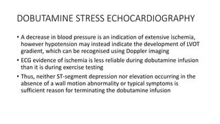 DOBUTAMINE STRESS ECHOCARDIOGRAPHY
• A decrease in blood pressure is an indication of extensive ischemia,
however hypotension may instead indicate the development of LVOT
gradient, which can be recognised using Doppler imaging
• ECG evidence of ischemia is less reliable during dobutamine infusion
than it is during exercise testing
• Thus, neither ST-segment depression nor elevation occurring in the
absence of a wall motion abnormality or typical symptoms is
sufficient reason for terminating the dobutamine infusion
 
