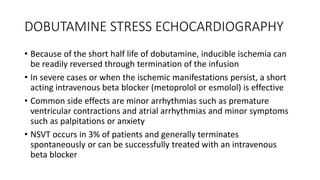 DOBUTAMINE STRESS ECHOCARDIOGRAPHY
• Because of the short half life of dobutamine, inducible ischemia can
be readily reversed through termination of the infusion
• In severe cases or when the ischemic manifestations persist, a short
acting intravenous beta blocker (metoprolol or esmolol) is effective
• Common side effects are minor arrhythmias such as premature
ventricular contractions and atrial arrhythmias and minor symptoms
such as palpitations or anxiety
• NSVT occurs in 3% of patients and generally terminates
spontaneously or can be successfully treated with an intravenous
beta blocker
 