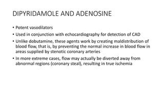 DIPYRIDAMOLE AND ADENOSINE
• Potent vasodilators
• Used in conjunction with echocardiography for detection of CAD
• Unlike dobutamine, these agents work by creating maldistribution of
blood flow, that is, by preventing the normal increase in blood flow in
areas supplied by stenotic coronary arteries
• In more extreme cases, flow may actually be diverted away from
abnormal regions (coronary steal), resulting in true ischemia
 