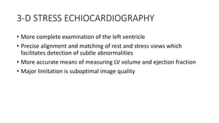 3-D STRESS ECHIOCARDIOGRAPHY
• More complete examination of the left ventricle
• Precise alignment and matching of rest and stress views which
facilitates detection of subtle abnormalities
• More accurate means of measuring LV volume and ejection fraction
• Major limitation is suboptimal image quality
 