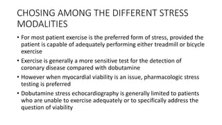CHOSING AMONG THE DIFFERENT STRESS
MODALITIES
• For most patient exercise is the preferred form of stress, provided the
patient is capable of adequately performing either treadmill or bicycle
exercise
• Exercise is generally a more sensitive test for the detection of
coronary disease compared with dobutamine
• However when myocardial viability is an issue, pharmacologic stress
testing is preferred
• Dobutamine stress echocardiography is generally limited to patients
who are unable to exercise adequately or to specifically address the
question of viability
 