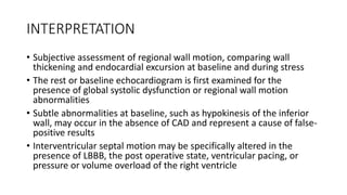 INTERPRETATION
• Subjective assessment of regional wall motion, comparing wall
thickening and endocardial excursion at baseline and during stress
• The rest or baseline echocardiogram is first examined for the
presence of global systolic dysfunction or regional wall motion
abnormalities
• Subtle abnormalities at baseline, such as hypokinesis of the inferior
wall, may occur in the absence of CAD and represent a cause of false-
positive results
• Interventricular septal motion may be specifically altered in the
presence of LBBB, the post operative state, ventricular pacing, or
pressure or volume overload of the right ventricle
 