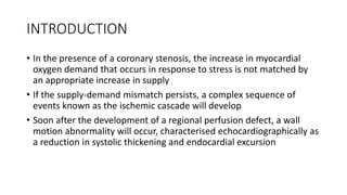 INTRODUCTION
• In the presence of a coronary stenosis, the increase in myocardial
oxygen demand that occurs in response to stress is not matched by
an appropriate increase in supply
• If the supply-demand mismatch persists, a complex sequence of
events known as the ischemic cascade will develop
• Soon after the development of a regional perfusion defect, a wall
motion abnormality will occur, characterised echocardiographically as
a reduction in systolic thickening and endocardial excursion
 