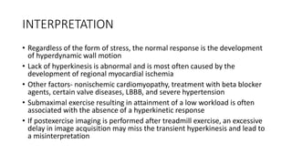 INTERPRETATION
• Regardless of the form of stress, the normal response is the development
of hyperdynamic wall motion
• Lack of hyperkinesis is abnormal and is most often caused by the
development of regional myocardial ischemia
• Other factors- nonischemic cardiomyopathy, treatment with beta blocker
agents, certain valve diseases, LBBB, and severe hypertension
• Submaximal exercise resulting in attainment of a low workload is often
associated with the absence of a hyperkinetic response
• If postexercise imaging is performed after treadmill exercise, an excessive
delay in image acquisition may miss the transient hyperkinesis and lead to
a misinterpretation
 