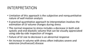 INTERPRETATION
• Limitation of this approach is the subjective and nonquantitative
nature of wall motion analysis
• A practical quantitative approach to interpretation involves the
estimation of LV volume changes during stress
• The normal response to stress includes a decrease in both end-
systolic and end-diastolic volume that can be visually appreciated
using side-by-side inspection of images
• Failure of LV size to decrease is an abnormal response
• An increase in volume with stress often indicates severe and
extensive (multivessel) disease
 