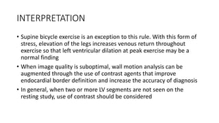 INTERPRETATION
• Supine bicycle exercise is an exception to this rule. With this form of
stress, elevation of the legs increases venous return throughout
exercise so that left ventricular dilation at peak exercise may be a
normal finding
• When image quality is suboptimal, wall motion analysis can be
augmented through the use of contrast agents that improve
endocardial border definition and increase the accuracy of diagnosis
• In general, when two or more LV segments are not seen on the
resting study, use of contrast should be considered
 
