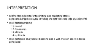 INTERPRETATION
• Segmental model for interpreting and reporting stress
echocardiographic results- dividing the left ventricle into 16 segments
• Wall motion grading-
• 1- normal
• 2- hypokinesis
• 3- akinesis
• 4- dyskinesis
• Wall motion is analysed at baseline and a wall motion score index is
generated
 