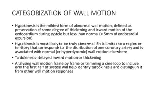 CATEGORIZATION OF WALL MOTION
• Hypokinesis is the mildest form of abnormal wall motion, defined as
preservation of some degree of thickening and inward motion of the
endocardium during systole but less than normal (< 5mm of endocardial
excursion)
• Hypokinesis is most likely to be truly abnormal if it is limited to a region or
territory that corresponds to the distribution of one coronary artery and is
associated with normal (or hyperdynamic) wall motion elsewhere
• Tardokinesis- delayed inward motion or thickening
• Analysing wall motion frame by frame or trimming a cine loop to include
only the first half of systole will help identify tardokinesis and distinguish it
from other wall motion responses
 