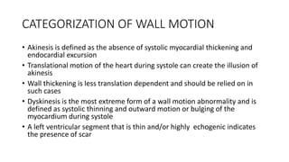 CATEGORIZATION OF WALL MOTION
• Akinesis is defined as the absence of systolic myocardial thickening and
endocardial excursion
• Translational motion of the heart during systole can create the illusion of
akinesis
• Wall thickening is less translation dependent and should be relied on in
such cases
• Dyskinesis is the most extreme form of a wall motion abnormality and is
defined as systolic thinning and outward motion or bulging of the
myocardium during systole
• A left ventricular segment that is thin and/or highly echogenic indicates
the presence of scar
 