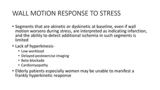 WALL MOTION RESPONSE TO STRESS
• Segments that are akinetic or dyskinetic at baseline, even if wall
motion worsens during stress, are interpreted as indicating infarction,
and the ability to detect additional ischemia in such segments is
limited
• Lack of hyperkinesis-
• Low workload
• Delayed postexercise imaging
• Beta-blockade
• Cardiomyopathy
• Elderly patients especially women may be unable to manifest a
frankly hyperkinetic reaponse
 