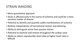 STRAIN IMAGING
• More quantitative approach
• Strain is affected early in the course of ischemia and could be a more
sensitive marker of disease
• Potential to identify and quantify subtle manifestations of ischemia
• Relative independence of translational motion and tethering
• Ability to distinguish active from passive motion
• Potential to examine wall motion throughout the cardiac cycle
• Ability to obtain reproducible strain data at higher heart rates is
difficult
 
