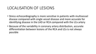 LOCALISATION OF LESIONS
• Stress echocardiography is more sensitive in patients with multivessel
disease compared with single vessel disease and more accurate for
identifying disease in the LAD or RCA compared with the LCx artery
• Because of the variability in coronary artery distribution, accurate
differentiation between lesions of the RCA and LCx is not always
possible
 