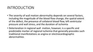 INTRODUCTION
• The severity of wall motion abnormality depends on several factors,
including the magnitude of the blood flow change, the spatial extent
of the defect, the presence of collateral blood flow, left ventricular
pressure and wall stress, and the duration of ischemia
• Deterioration in regional wall motion, however, is a specific and
predictable marker of regional ischemia that generally precedes such
traditional manifestations as angina or electrocardiographic
abnormalities
 