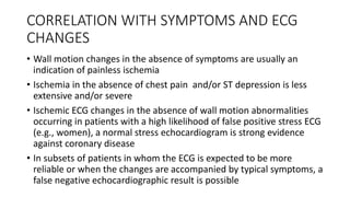 CORRELATION WITH SYMPTOMS AND ECG
CHANGES
• Wall motion changes in the absence of symptoms are usually an
indication of painless ischemia
• Ischemia in the absence of chest pain and/or ST depression is less
extensive and/or severe
• Ischemic ECG changes in the absence of wall motion abnormalities
occurring in patients with a high likelihood of false positive stress ECG
(e.g., women), a normal stress echocardiogram is strong evidence
against coronary disease
• In subsets of patients in whom the ECG is expected to be more
reliable or when the changes are accompanied by typical symptoms, a
false negative echocardiographic result is possible
 