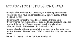 ACCURACY FOR THE DETECTION OF CAD
• Patients with increases wall thickness, in the setting of normal left
ventricular mass have a disproportionately high frequency of false-
negative results
• Patients with concentric remodelling, especially those with
hyperdynamic wall motion and/or a reduced blood pressure response
during dobutamine infusion, may not manifest wall motion
abnormalities in the presence of angiographic CAD
• A normal wall motion response during stress echocardiography, even
in the presence of known CAD, confers a favourable prognosis in most
cases
• LBBB is a common cause of false-positive results
 