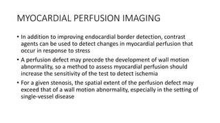MYOCARDIAL PERFUSION IMAGING
• In addition to improving endocardial border detection, contrast
agents can be used to detect changes in myocardial perfusion that
occur in response to stress
• A perfusion defect may precede the development of wall motion
abnormality, so a method to assess myocardial perfusion should
increase the sensitivity of the test to detect ischemia
• For a given stenosis, the spatial extent of the perfusion defect may
exceed that of a wall motion abnormality, especially in the setting of
single-vessel disease
 