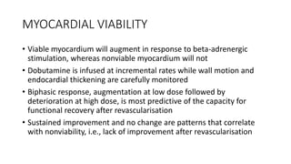 MYOCARDIAL VIABILITY
• Viable myocardium will augment in response to beta-adrenergic
stimulation, whereas nonviable myocardium will not
• Dobutamine is infused at incremental rates while wall motion and
endocardial thickening are carefully monitored
• Biphasic response, augmentation at low dose followed by
deterioration at high dose, is most predictive of the capacity for
functional recovery after revascularisation
• Sustained improvement and no change are patterns that correlate
with nonviability, i.e., lack of improvement after revascularisation
 