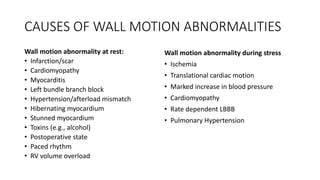 CAUSES OF WALL MOTION ABNORMALITIES
Wall motion abnormality at rest:
• Infarction/scar
• Cardiomyopathy
• Myocarditis
• Left bundle branch block
• Hypertension/afterload mismatch
• Hibernating myocardium
• Stunned myocardium
• Toxins (e.g., alcohol)
• Postoperative state
• Paced rhythm
• RV volume overload
Wall motion abnormality during stress
• Ischemia
• Translational cardiac motion
• Marked increase in blood pressure
• Cardiomyopathy
• Rate dependent LBBB
• Pulmonary Hypertension
 