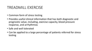 TREADMILL EXERCISE
• Common form of stress testing
• Provides useful clinical information that has both diagnostic and
prognostic value, including, exercise capacity, blood pressure
response, and arrhythmias
• Safe and well tolerated
• Can be applied to a large percentage of patients referred for stress
testing
 