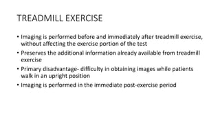 TREADMILL EXERCISE
• Imaging is performed before and immediately after treadmill exercise,
without affecting the exercise portion of the test
• Preserves the additional information already available from treadmill
exercise
• Primary disadvantage- difficulty in obtaining images while patients
walk in an upright position
• Imaging is performed in the immediate post-exercise period
 