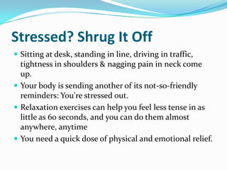 Stressed? Shrug It Off Sitting at desk, standing in line, driving in traffic,  tightness in shoulders & nagging pain in neck come up.  Your body is sending another of its not-so-friendly reminders: You're stressed out.  Relaxation exercises can help you feel less tense in as little as 60 seconds, and you can do them almost anywhere, anytime  You need a quick dose of physical and emotional relief.  